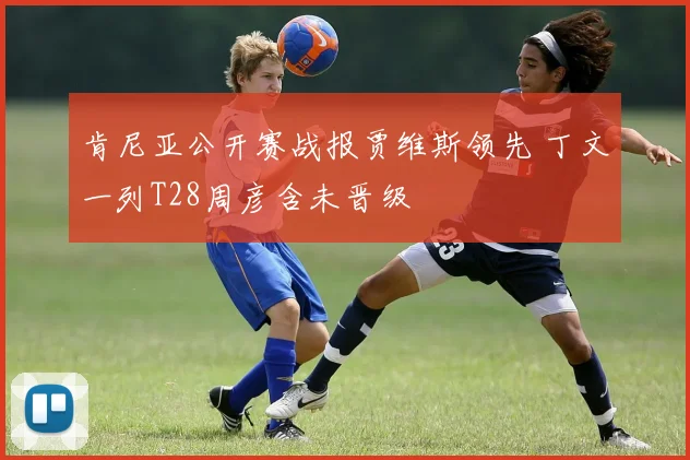 肯尼亚公开赛战报贾维斯领先 丁文一列T28周彦含未晋级