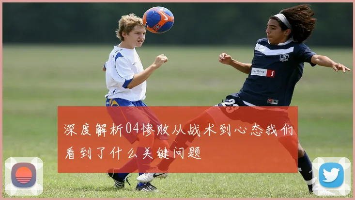 深度解析04惨败从战术到心态我们看到了什么关键问题