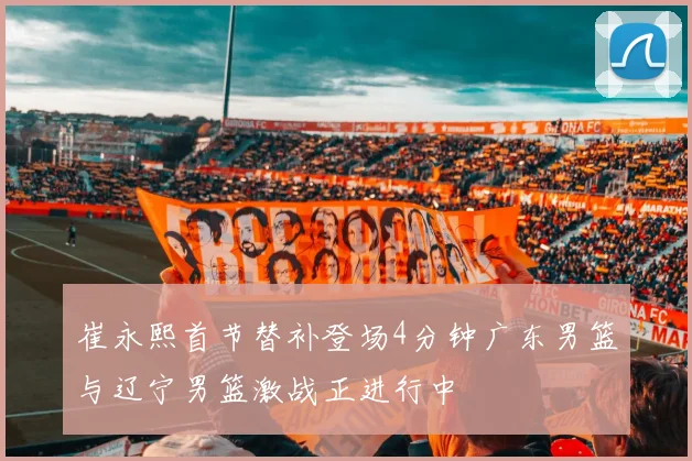 崔永熙首节替补登场4分钟广东男篮与辽宁男篮激战正进行中