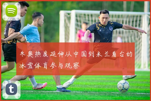 冬奥热度延伸从中国到米兰看台的冰雪体育参与观察