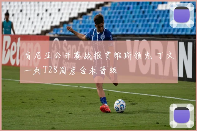 肯尼亚公开赛战报贾维斯领先 丁文一列T28周彦含未晋级