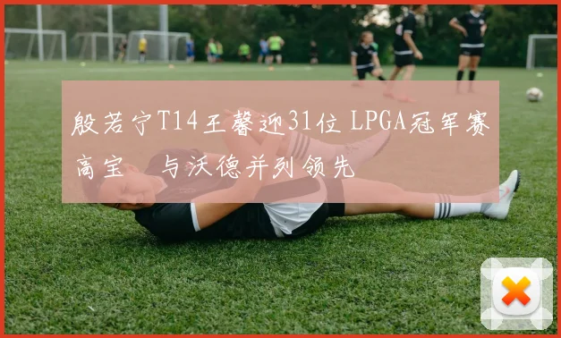 殷若宁T14王馨迎31位 LPGA冠军赛高宝璟与沃德并列领先