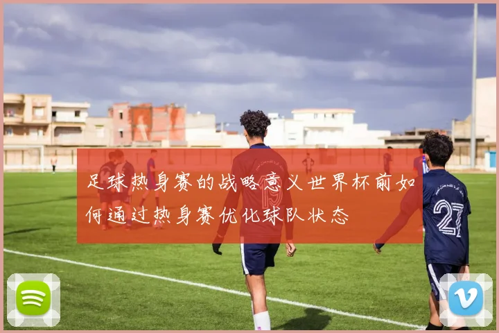 足球热身赛的战略意义世界杯前如何通过热身赛优化球队状态