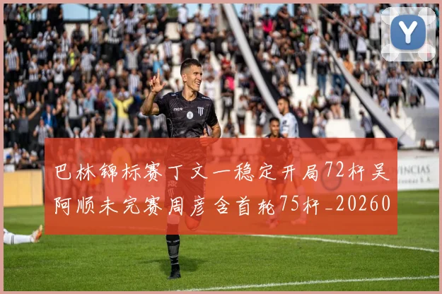 巴林锦标赛丁文一稳定开局72杆吴阿顺未完赛周彦含首轮75杆_20260215130937