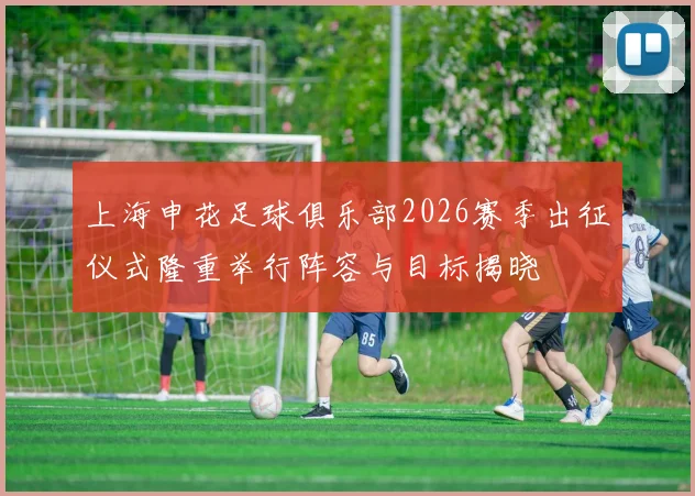 上海申花足球俱乐部2026赛季出征仪式隆重举行阵容与目标揭晓