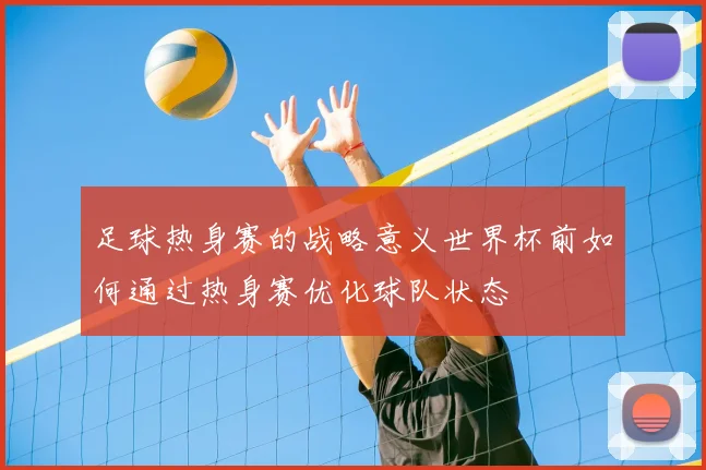 足球热身赛的战略意义世界杯前如何通过热身赛优化球队状态