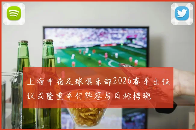 上海申花足球俱乐部2026赛季出征仪式隆重举行阵容与目标揭晓