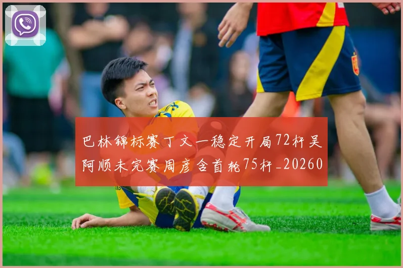 巴林锦标赛丁文一稳定开局72杆吴阿顺未完赛周彦含首轮75杆_20260215130937