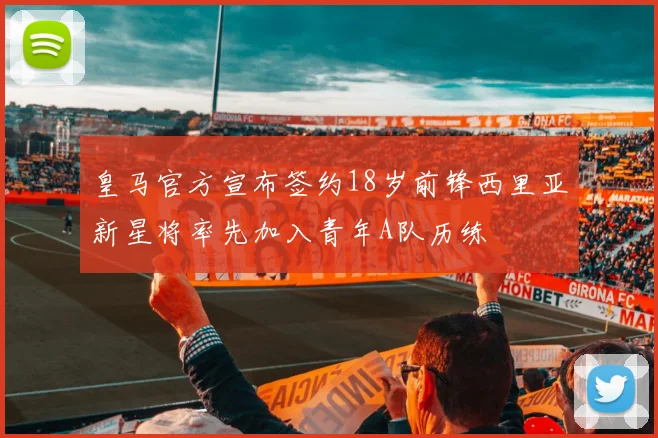 皇马官方宣布签约18岁前锋西里亚新星将率先加入青年A队历练